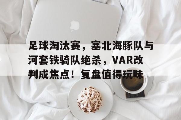 包含足球淘汰赛，塞北海豚队与河套铁骑队绝杀，VAR改判成焦点！复盘值得玩味的词条